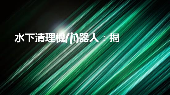 水下清理機(jī)器人：揭秘海底深處的清潔大軍！